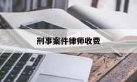 刑事案件律师收费(刑事案件律师收费标准是多少)