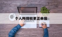 个人所得税更正申报(个人所得税更正申报有时间限制吗)