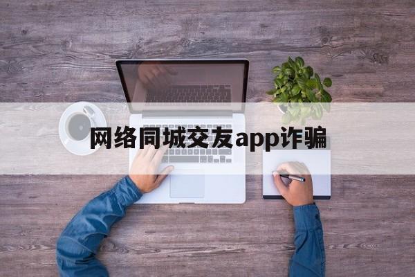 网络同城交友app诈骗(网络同城交友app诈骗套路)