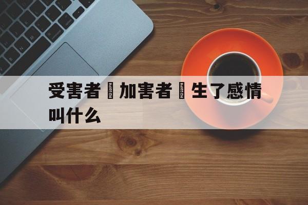 受害者對加害者產生了感情叫什么(受害者对加害者产生了感情叫什么行为)